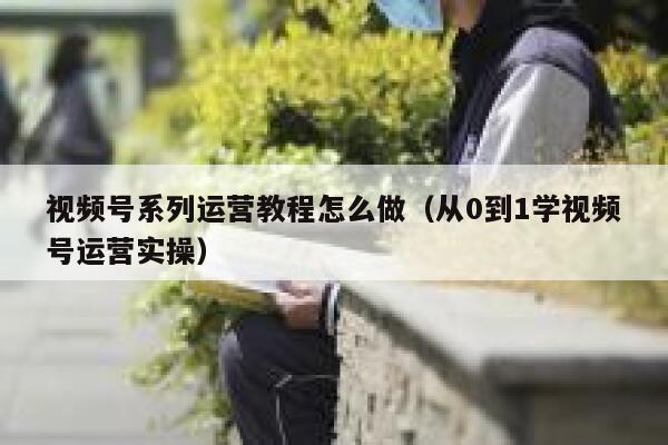 视频号系列运营教程怎么做（从0到1学视频号运营实操）