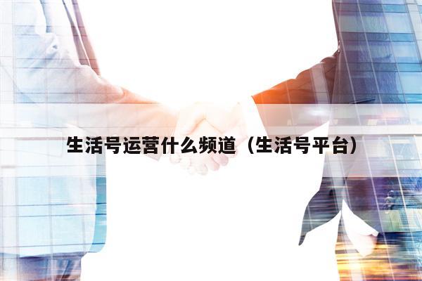 生活号运营什么频道（生活号平台）