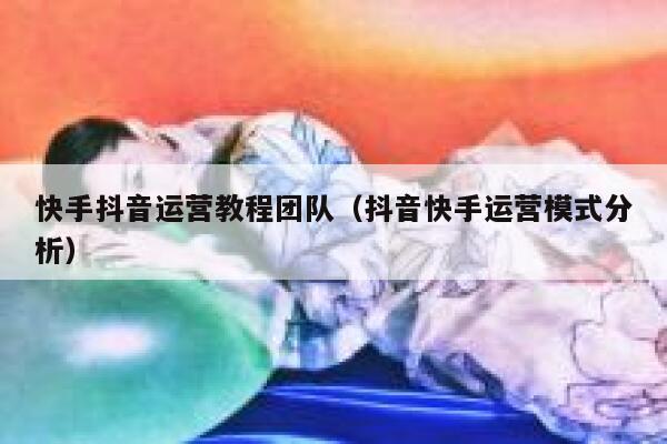快手抖音运营教程团队（抖音快手运营模式分析）