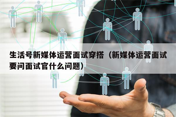 生活号新媒体运营面试穿搭（新媒体运营面试要问面试官什么问题）
