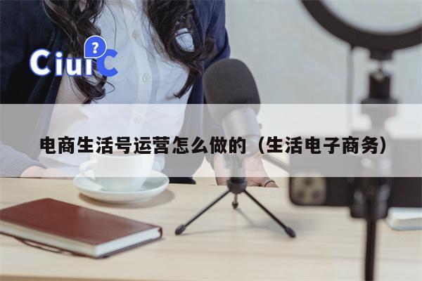 电商生活号运营怎么做的（生活电子商务）