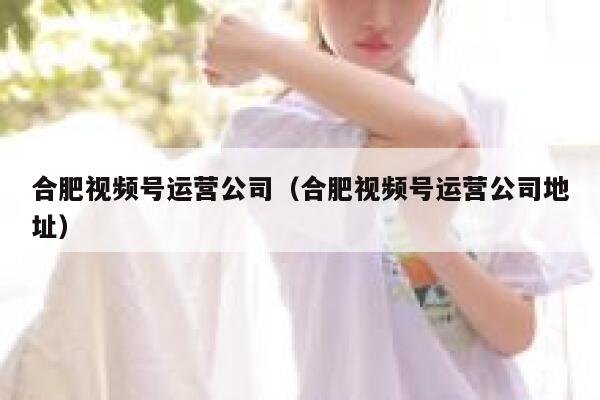 合肥视频号运营公司（合肥视频号运营公司地址）