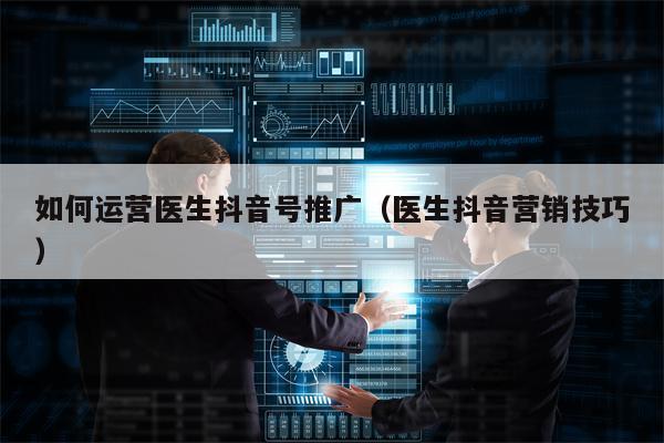 如何运营医生抖音号推广（医生抖音营销技巧）