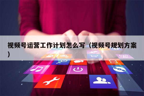 视频号运营工作计划怎么写（视频号规划方案）