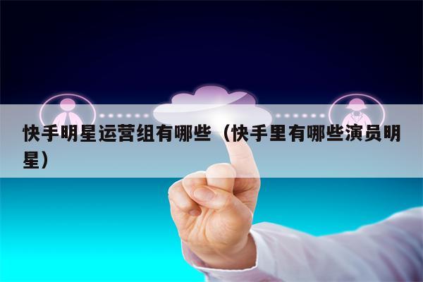 快手明星运营组有哪些（快手里有哪些演员明星）