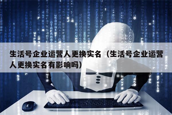 生活号企业运营人更换实名（生活号企业运营人更换实名有影响吗）