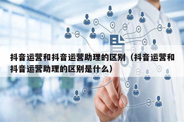 抖音运营和抖音运营助理的区别（抖音运营和抖音运营助理的区别是什么）