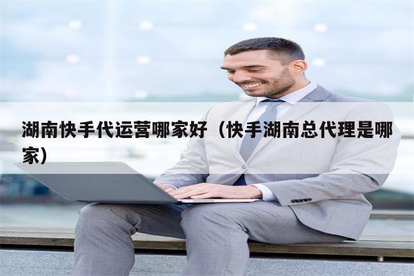 湖南快手代运营哪家好（快手湖南总代理是哪家）