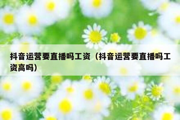 抖音运营要直播吗工资（抖音运营要直播吗工资高吗）