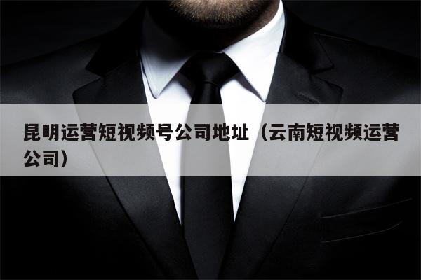 昆明运营短视频号公司地址（云南短视频运营公司）