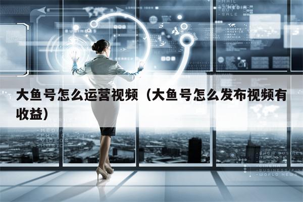 大鱼号怎么运营视频（大鱼号怎么发布视频有收益）