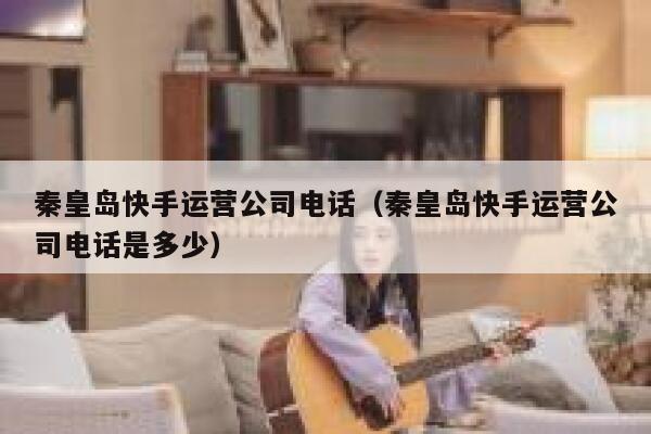 秦皇岛快手运营公司电话（秦皇岛快手运营公司电话是多少）