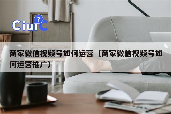 商家微信视频号如何运营（商家微信视频号如何运营推广）