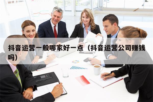 抖音运营一般哪家好一点（抖音运营公司赚钱吗）