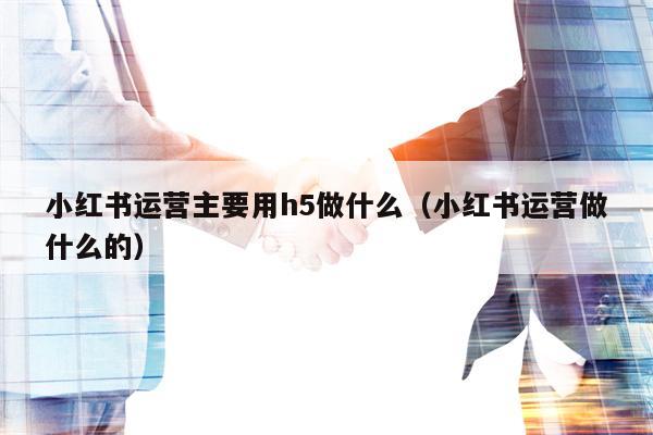 小红书运营主要用h5做什么（小红书运营做什么的）