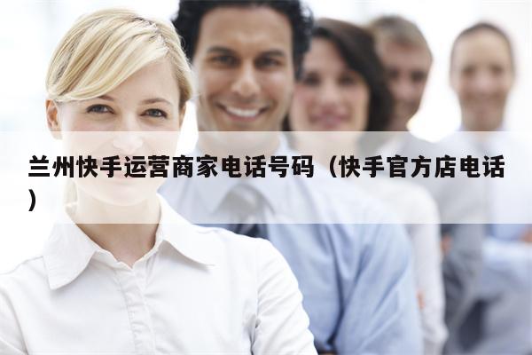 兰州快手运营商家电话号码（快手官方店电话）