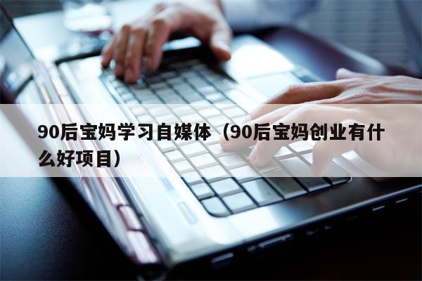 90后宝妈学习自媒体（90后宝妈创业有什么好项目）