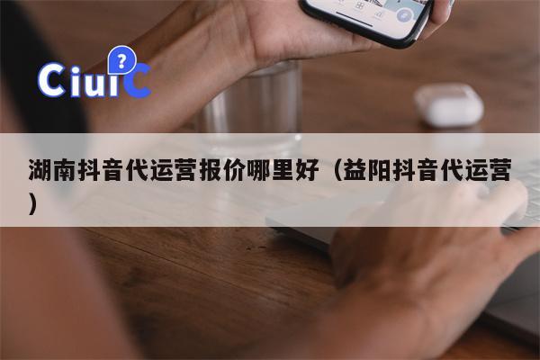 湖南抖音代运营报价哪里好（益阳抖音代运营）