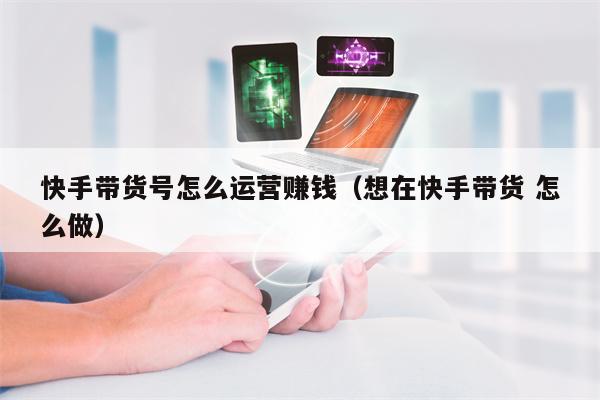 快手带货号怎么运营赚钱（想在快手带货 怎么做）