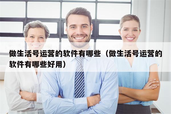 做生活号运营的软件有哪些（做生活号运营的软件有哪些好用）