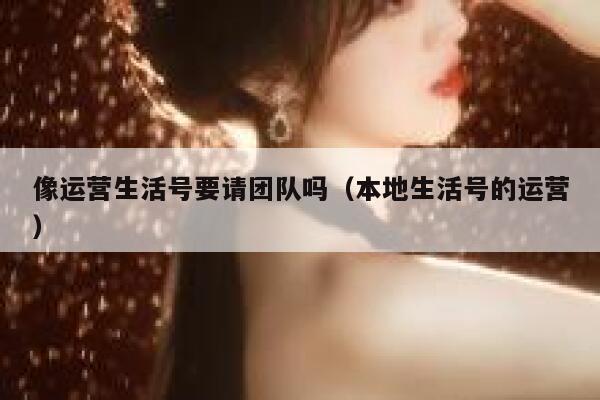 像运营生活号要请团队吗（本地生活号的运营）