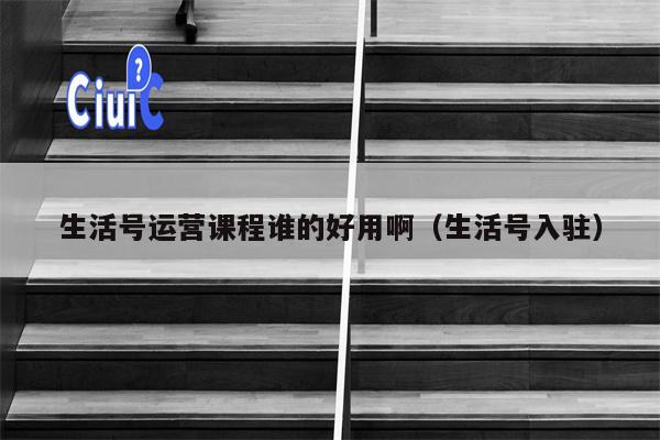 生活号运营课程谁的好用啊（生活号入驻）
