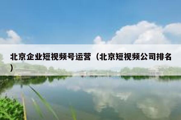 北京企业短视频号运营（北京短视频公司排名）