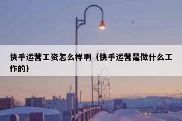 快手运营工资怎么样啊（快手运营是做什么工作的）