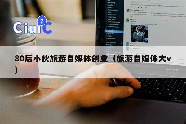 80后小伙旅游自媒体创业（旅游自媒体大v）
