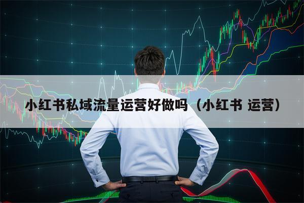 小红书私域流量运营好做吗（小红书 运营）