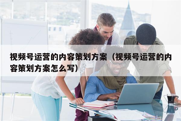视频号运营的内容策划方案（视频号运营的内容策划方案怎么写）