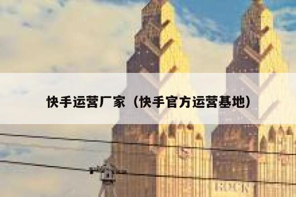 快手运营厂家（快手官方运营基地）