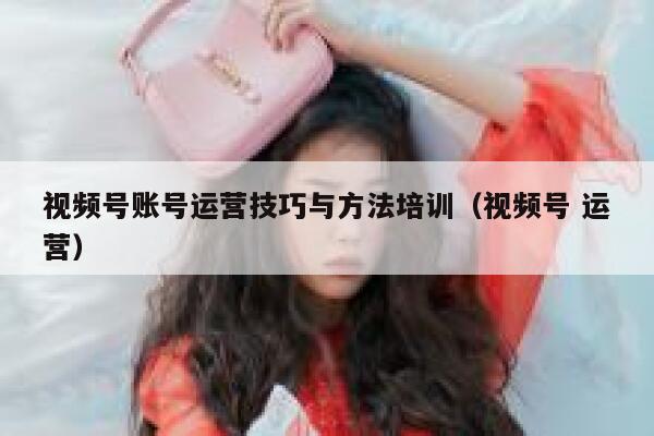 视频号账号运营技巧与方法培训（视频号 运营）