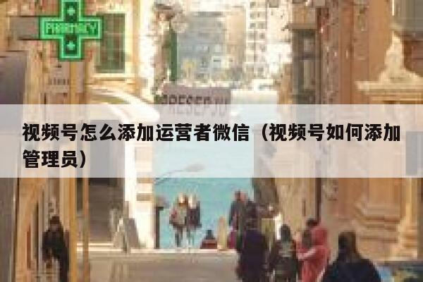 视频号怎么添加运营者微信（视频号如何添加管理员）