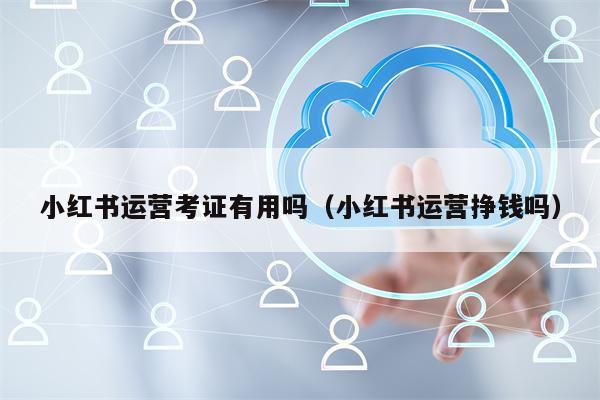 小红书运营考证有用吗（小红书运营挣钱吗）