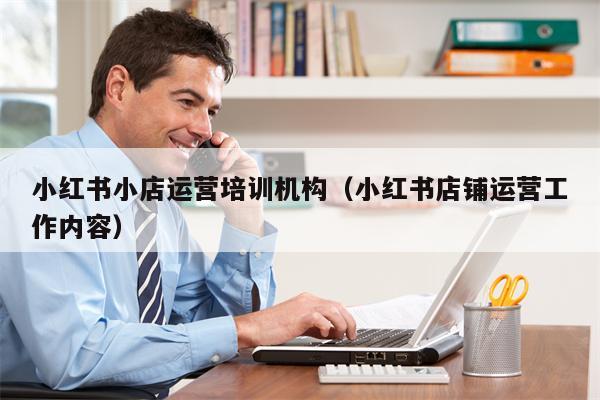 小红书小店运营培训机构（小红书店铺运营工作内容）