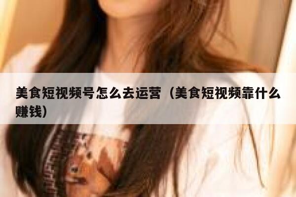 美食短视频号怎么去运营（美食短视频靠什么赚钱）