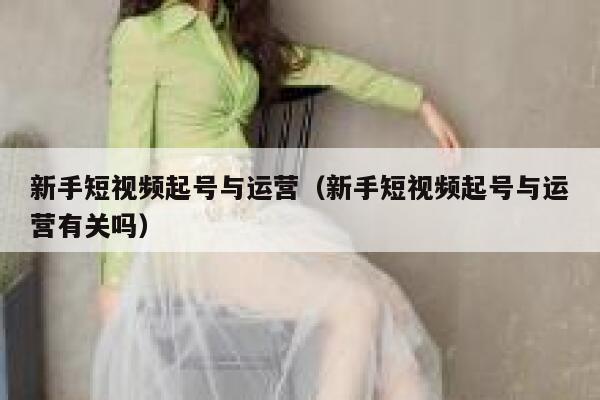新手短视频起号与运营（新手短视频起号与运营有关吗）