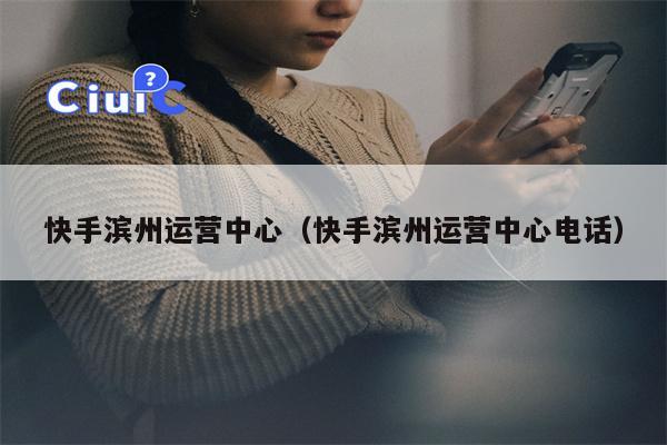 快手滨州运营中心（快手滨州运营中心电话）