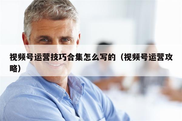 视频号运营技巧合集怎么写的（视频号运营攻略）