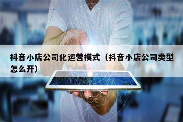 抖音小店公司化运营模式（抖音小店公司类型怎么开）