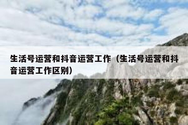 生活号运营和抖音运营工作（生活号运营和抖音运营工作区别）