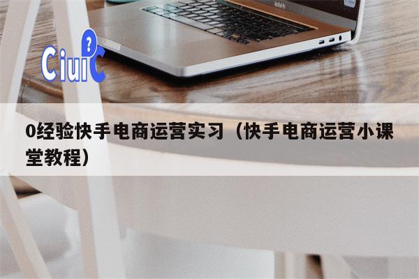 0经验快手电商运营实习（快手电商运营小课堂教程）