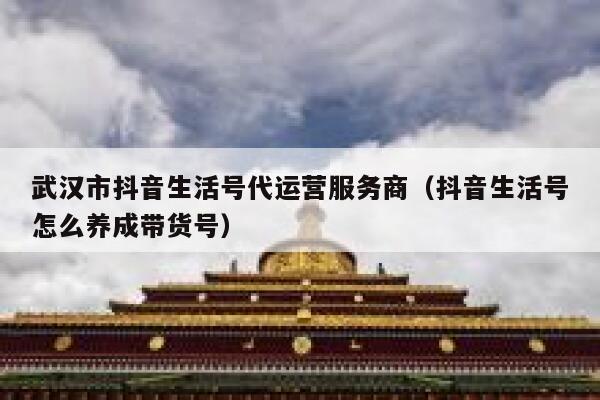 武汉市抖音生活号代运营服务商（抖音生活号怎么养成带货号）