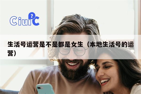 生活号运营是不是都是女生（本地生活号的运营）