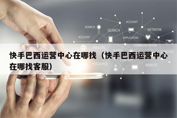 快手巴西运营中心在哪找（快手巴西运营中心在哪找客服）