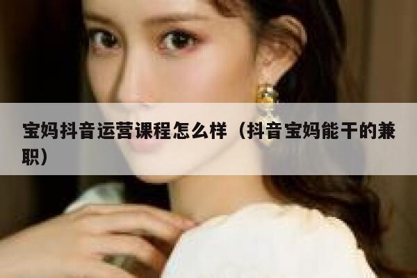 宝妈抖音运营课程怎么样（抖音宝妈能干的兼职）