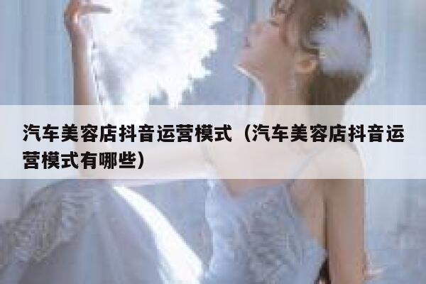 汽车美容店抖音运营模式（汽车美容店抖音运营模式有哪些）