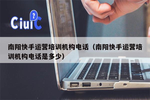 南阳快手运营培训机构电话（南阳快手运营培训机构电话是多少）