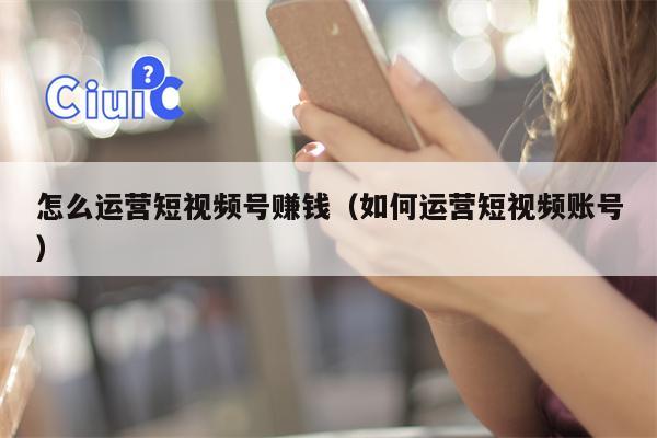 怎么运营短视频号赚钱（如何运营短视频账号）